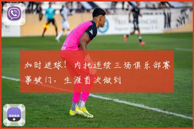 加时进球！内托连续三场俱乐部赛事破门，生涯首次做到