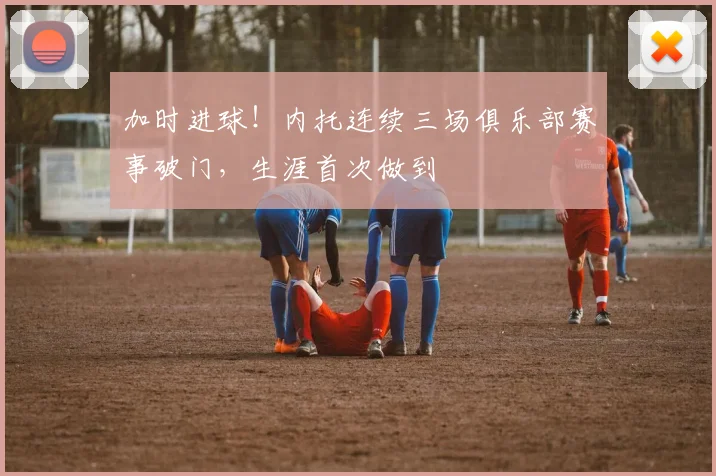 加时进球！内托连续三场俱乐部赛事破门，生涯首次做到